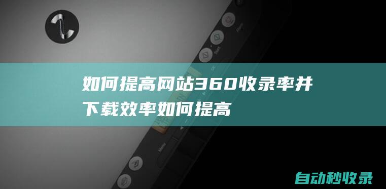 如何提高網(wǎng)站360收錄率并下載效率 (如何提高網(wǎng)站加載速度)