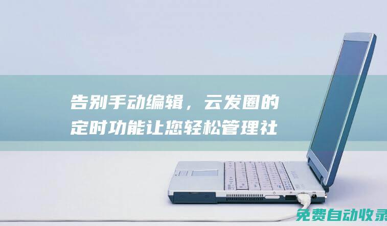 告別手動編輯，云發圈的定時功能讓您輕松管理社交媒體