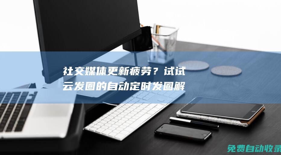 社交媒體更新疲勞？試試云發(fā)圈的自動定時發(fā)圈解決方案 (社交媒體更新英文)