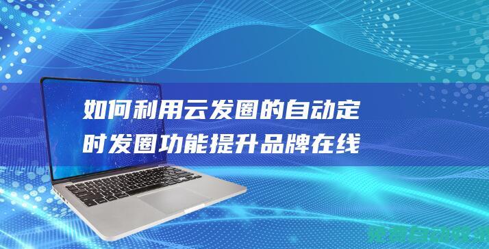 如何利用云發(fā)圈的自動定時發(fā)圈功能提升品牌在線活躍度 (如何通過云發(fā)送文件)