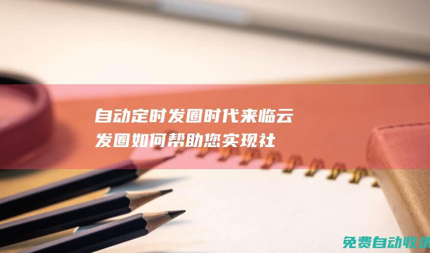 自動定時發(fā)圈時代來臨！云發(fā)圈如何幫助您實現(xiàn)社交媒體自動化 (自動定時發(fā)圈軟件下載)