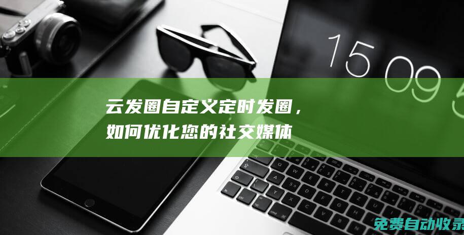 云發(fā)圈：自定義定時發(fā)圈，如何優(yōu)化您的社交媒體內(nèi)容發(fā)布策略 (云發(fā)圈app)